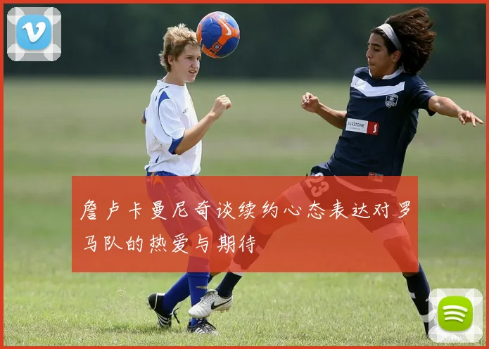 詹卢卡曼尼奇谈续约心态表达对罗马队的热爱与期待