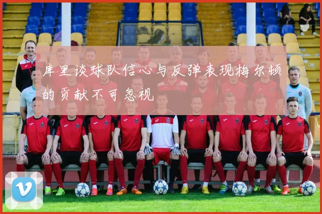 库里谈球队信心与反弹表现梅尔顿的贡献不可忽视