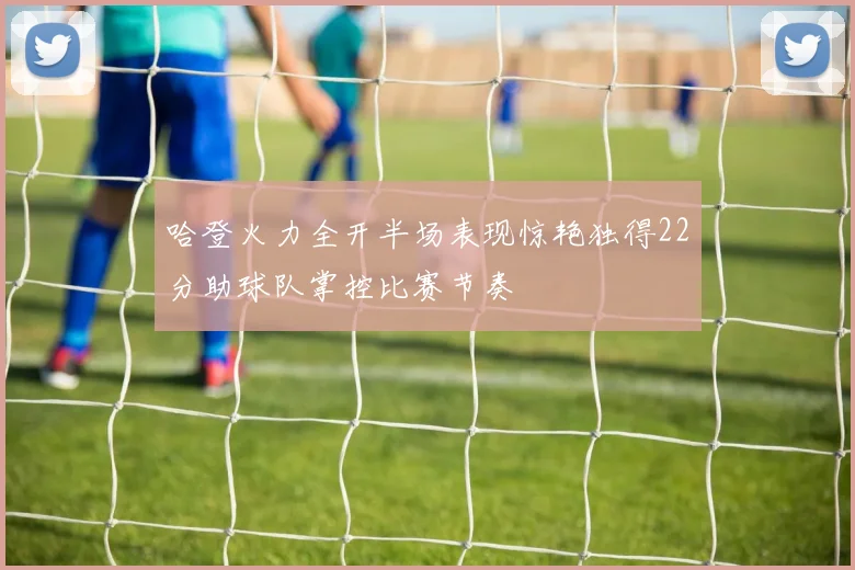 哈登火力全开半场表现惊艳独得22分助球队掌控比赛节奏