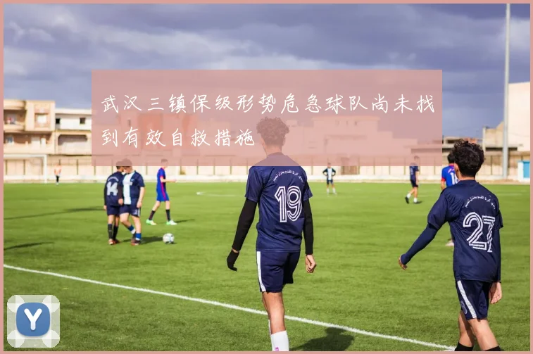 武汉三镇保级形势危急球队尚未找到有效自救措施