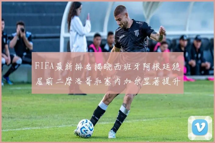 FIFA最新排名揭晓西班牙阿根廷稳居前二摩洛哥和塞内加尔显著提升