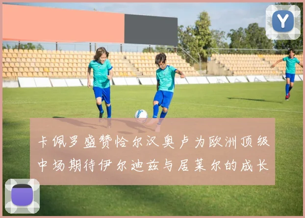 卡佩罗盛赞恰尔汉奥卢为欧洲顶级中场期待伊尔迪兹与居莱尔的成长