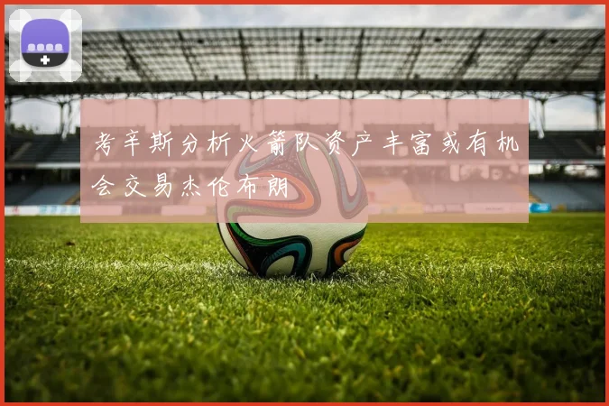 考辛斯分析火箭队资产丰富或有机会交易杰伦布朗