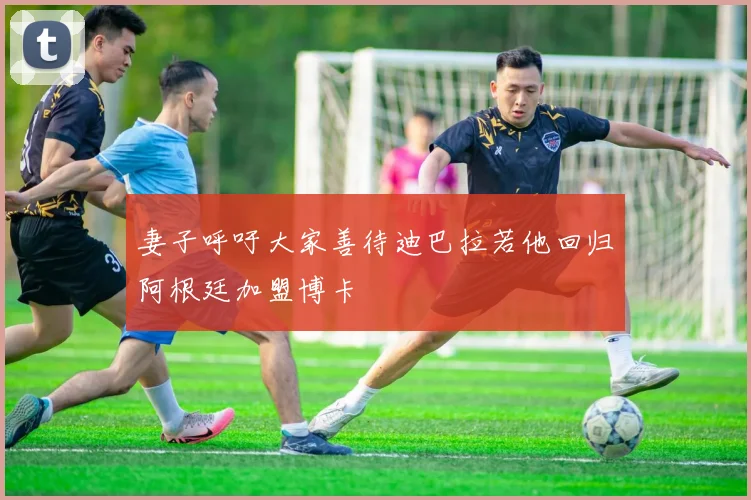 妻子呼吁大家善待迪巴拉若他回归阿根廷加盟博卡