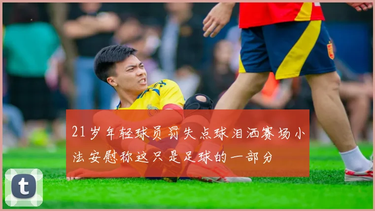 21岁年轻球员罚失点球泪洒赛场小法安慰称这只是足球的一部分