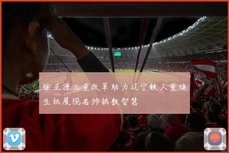 徐正源三重改革助力辽宁铁人重焕生机展现名帅执教智慧