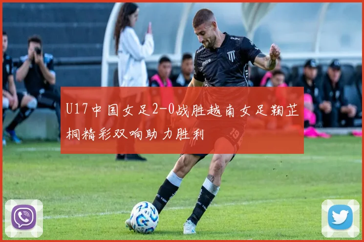 U17中国女足2-0战胜越南女足鞠芷桐精彩双响助力胜利