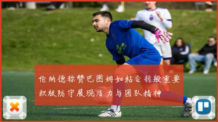 伦纳德称赞巴图姆如粘合剂般重要积极防守展现活力与团队精神