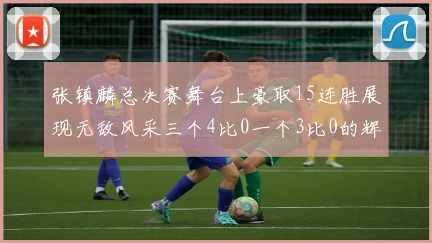 张镇麟总决赛舞台上豪取15连胜展现无敌风采三个4比0一个3比0的辉煌战绩
