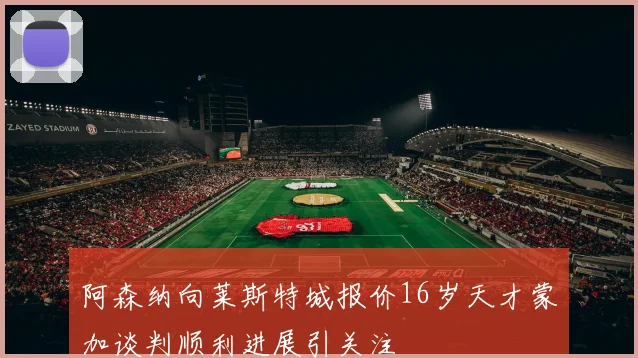 阿森纳向莱斯特城报价16岁天才蒙加谈判顺利进展引关注