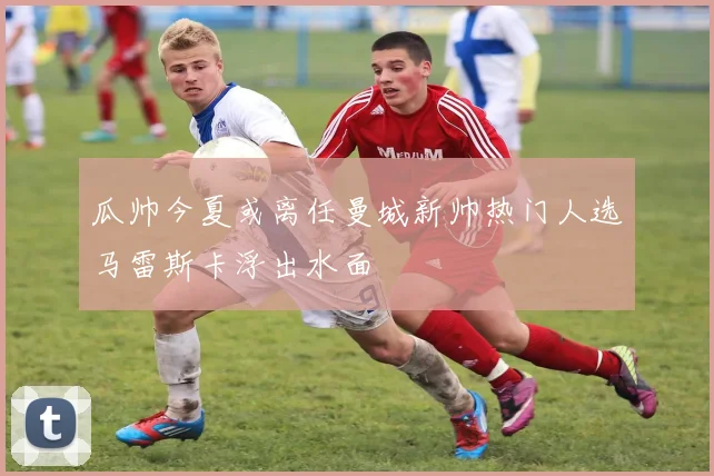 瓜帅今夏或离任曼城新帅热门人选马雷斯卡浮出水面