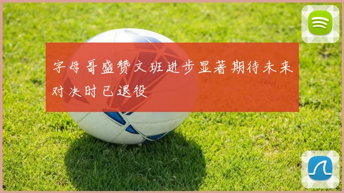 字母哥盛赞文班进步显著期待未来对决时已退役