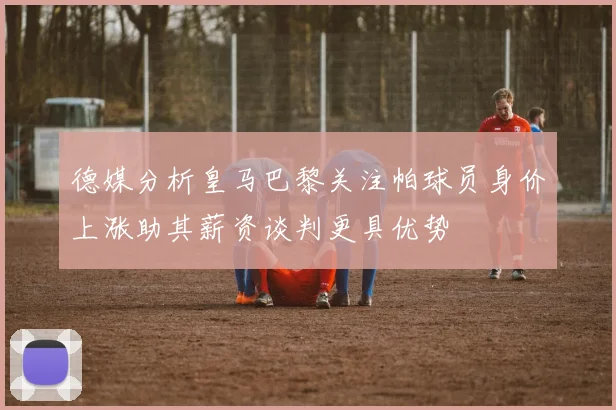 德媒分析皇马巴黎关注帕球员身价上涨助其薪资谈判更具优势