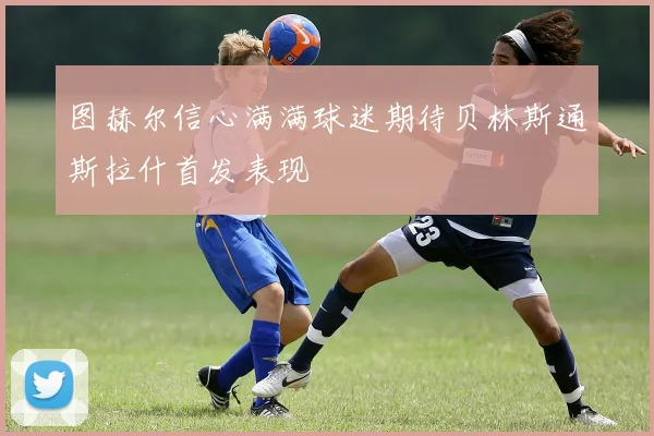 图赫尔信心满满球迷期待贝林斯通斯拉什首发表现