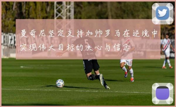 曼奇尼坚定支持加帅罗马在逆境中实现伟大目标的决心与信念