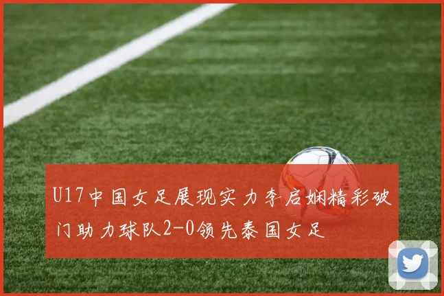 U17中国女足展现实力李启娴精彩破门助力球队2-0领先泰国女足