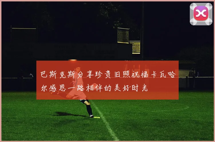巴斯克斯分享珍贵旧照祝福卡瓦哈尔感恩一路相伴的美好时光
