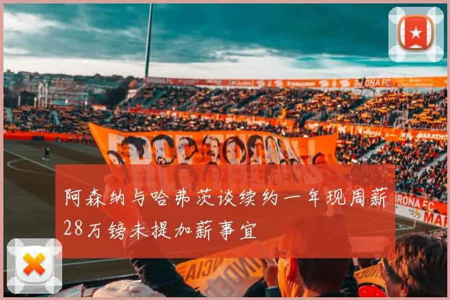阿森纳与哈弗茨谈续约一年现周薪28万镑未提加薪事宜