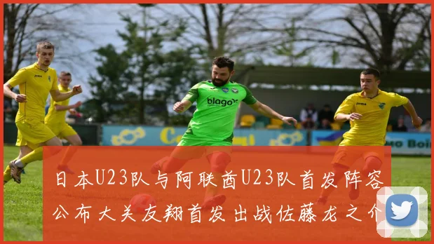 日本U23队与阿联酋U23队首发阵容公布大关友翔首发出战佐藤龙之介替补待命