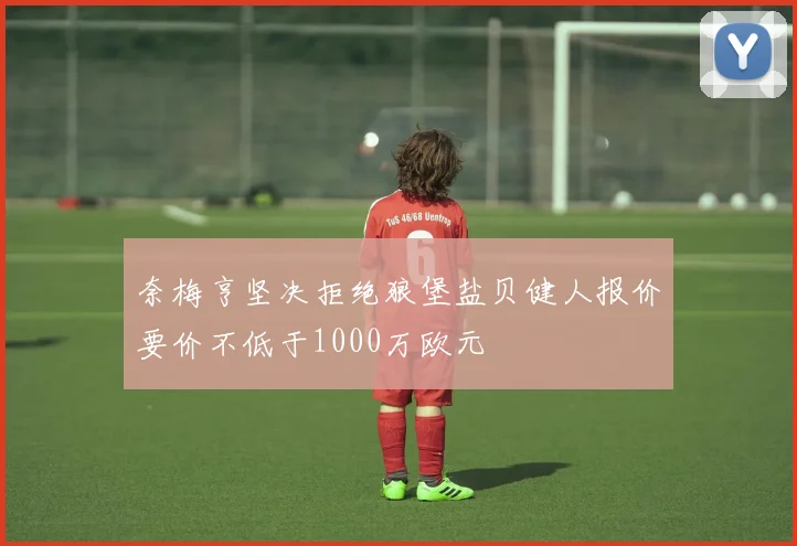 奈梅亨坚决拒绝狼堡盐贝健人报价要价不低于1000万欧元