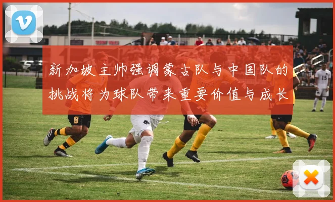 新加坡主帅强调蒙古队与中国队的挑战将为球队带来重要价值与成长机会