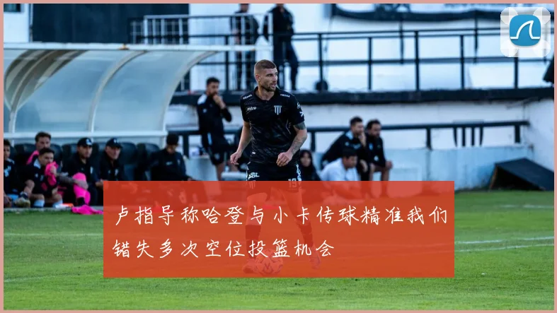 卢指导称哈登与小卡传球精准我们错失多次空位投篮机会