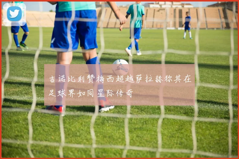 吉诺比利赞梅西超越萨拉赫称其在足球界如同星际传奇