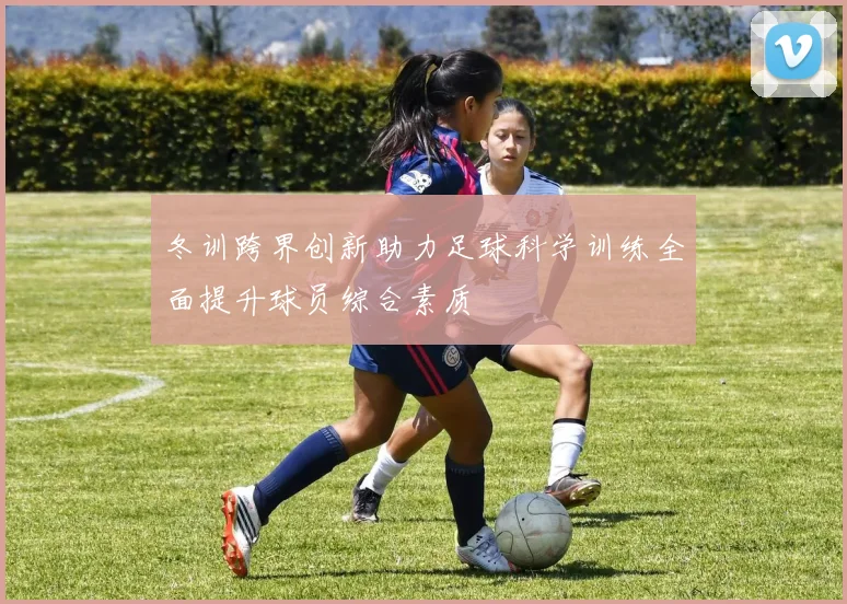 冬训跨界创新助力足球科学训练全面提升球员综合素质