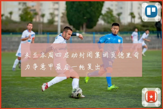 米兰本周四启动封闭集训莫德里奇力争意甲最后一轮复出