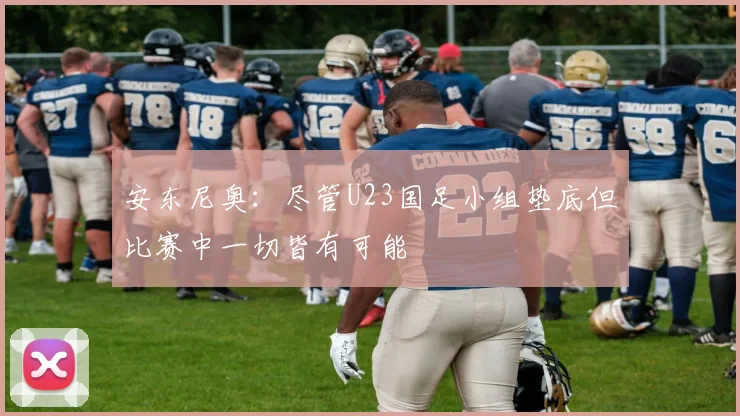 安东尼奥：尽管U23国足小组垫底但比赛中一切皆有可能