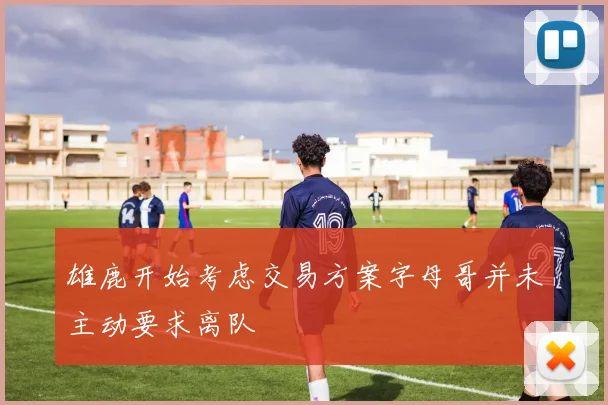 雄鹿开始考虑交易方案字母哥并未主动要求离队