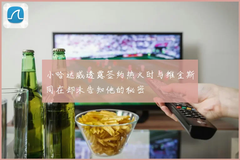小哈达威透露签约热火时与维金斯同在却未告知他的秘密